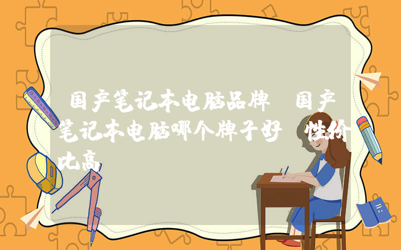 国产笔记本电脑品牌(国产笔记本电脑哪个牌子好 性价比高)
